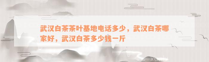 武汉白茶茶叶基地电话多少，武汉白茶哪家好，武汉白茶多少钱一斤