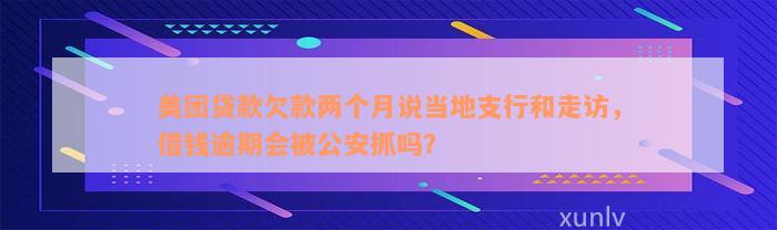 美团贷款欠款两个月说当地支行和走访，借钱逾期会被公安抓吗？