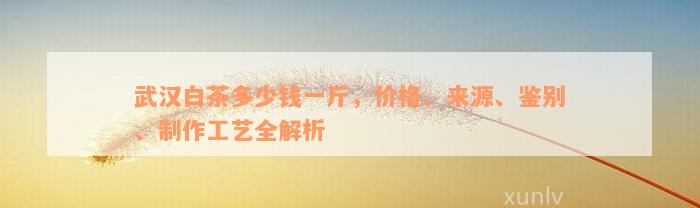 武汉白茶多少钱一斤，价格、来源、鉴别、制作工艺全解析