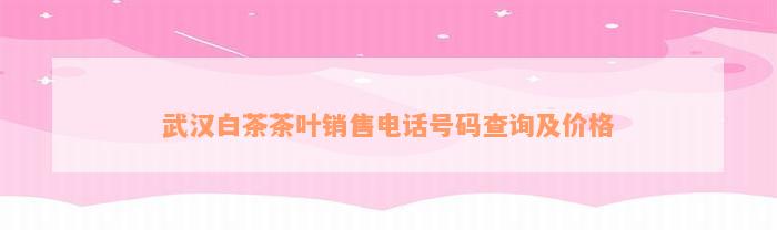 武汉白茶茶叶销售电话号码查询及价格