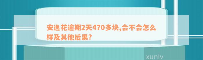 安逸花逾期2天470多块,会不会怎么样及其他后果?