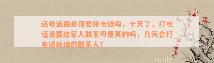 还款逾期必须要接电话吗，十天了，打电话说要给家人联系母是真的吗，几天会打电话给填的联系人？