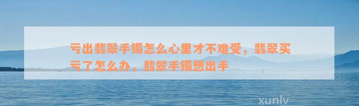 亏出翡翠手镯怎么心里才不难受，翡翠买亏了怎么办，翡翠手镯想出手