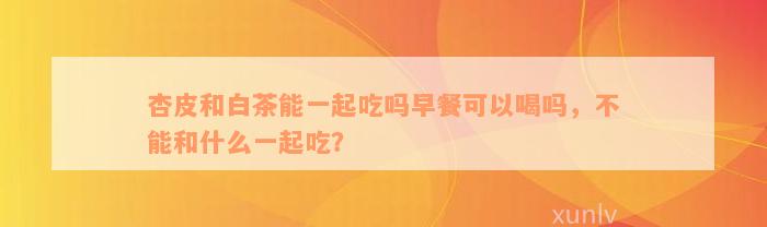 杏皮和白茶能一起吃吗早餐可以喝吗，不能和什么一起吃？