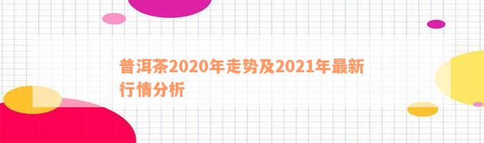 普洱茶2020年走势及2021年最新行情分析