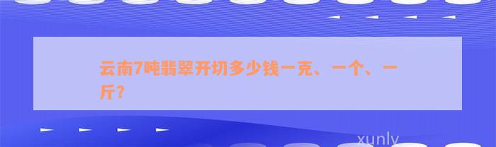 云南7吨翡翠开切多少钱一克、一个、一斤？