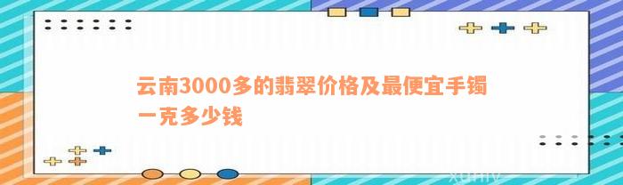 云南3000多的翡翠价格及最便宜手镯一克多少钱