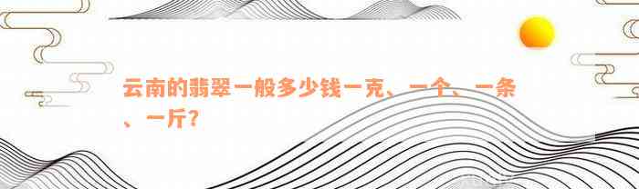 云南的翡翠一般多少钱一克、一个、一条、一斤？