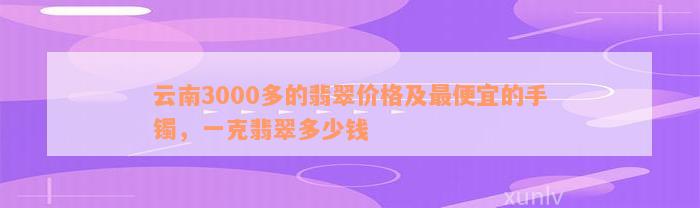 云南3000多的翡翠价格及最便宜的手镯，一克翡翠多少钱