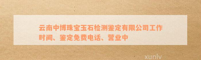 云南中博珠宝玉石检测鉴定有限公司工作时间、鉴定免费电话、营业中