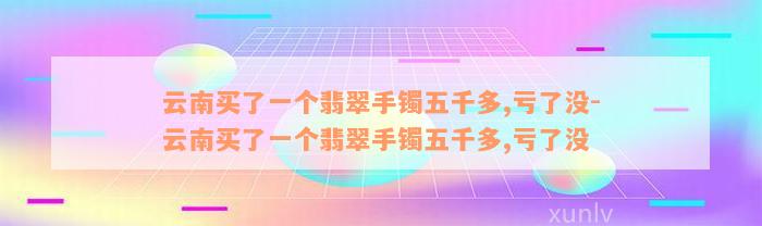 云南买了一个翡翠手镯五千多,亏了没-云南买了一个翡翠手镯五千多,亏了没