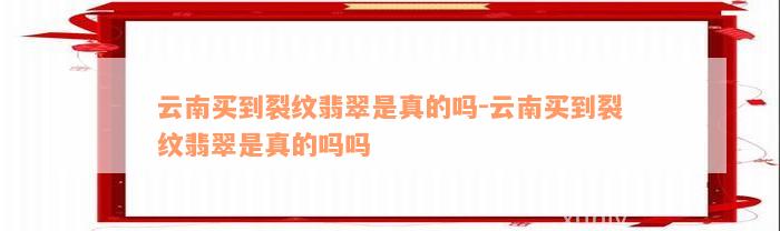 云南买到裂纹翡翠是真的吗-云南买到裂纹翡翠是真的吗吗