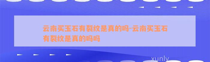 云南买玉石有裂纹是真的吗-云南买玉石有裂纹是真的吗吗