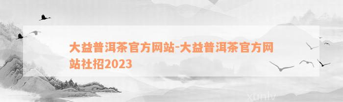 大益普洱茶官方网站-大益普洱茶官方网站社招2023