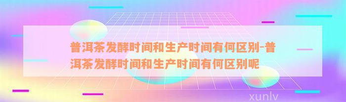 普洱茶发酵时间和生产时间有何区别-普洱茶发酵时间和生产时间有何区别呢