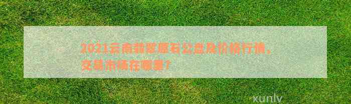 2021云南翡翠原石公盘及价格行情，交易市场在哪里？