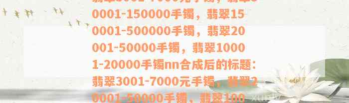 翡翠3001-7000元手镯，翡翠50001-150000手镯，翡翠150001-500000手镯，翡翠20001-50000手镯，翡翠10001-20000手镯nn合成后的标题：翡翠3001-7000元手镯，翡翠20001-50000手镯，翡翠10001-20000手镯