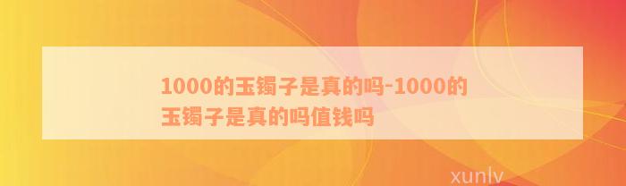 1000的玉镯子是真的吗-1000的玉镯子是真的吗值钱吗