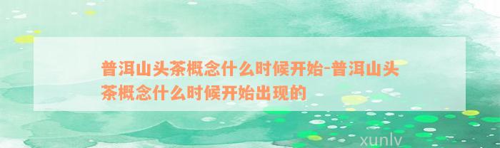 普洱山头茶概念什么时候开始-普洱山头茶概念什么时候开始出现的