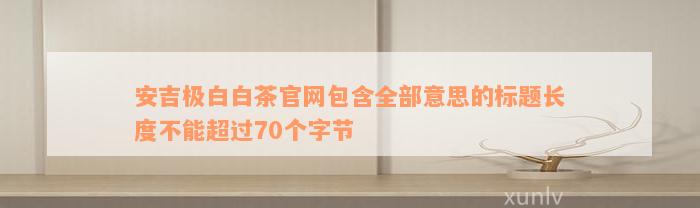 安吉极白白茶官网包含全部意思的标题长度不能超过70个字节