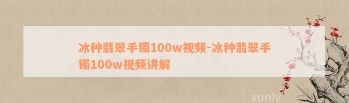 冰种翡翠手镯100w视频-冰种翡翠手镯100w视频讲解