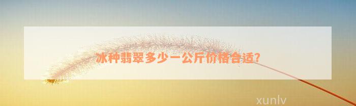 冰种翡翠多少一公斤价格合适？