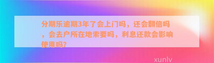 分期乐逾期3年了会上门吗，还会翻倍吗，会去户所在地索要吗，利息还款会影响使用吗？