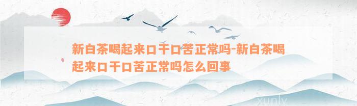 新白茶喝起来口干口苦正常吗-新白茶喝起来口干口苦正常吗怎么回事