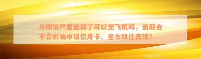 分期乐严重逾期了可以坐飞机吗，逾期会不会影响申请信用卡、坐车和住宾馆？