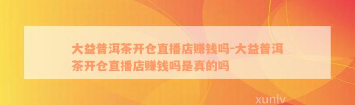 大益普洱茶开仓直播店赚钱吗-大益普洱茶开仓直播店赚钱吗是真的吗