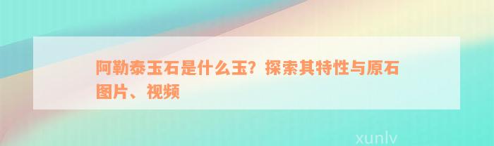 阿勒泰玉石是什么玉？探索其特性与原石图片、视频