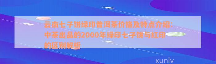 云南七子饼绿印普洱茶价格及特点介绍：中茶出品的2000年绿印七子饼与红印的区别解析