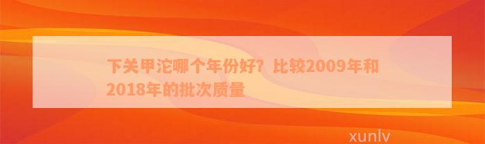 下关甲沱哪个年份好？比较2009年和2018年的批次质量