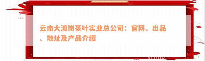 云南大渡岗茶叶实业总公司：官网、出品、地址及产品介绍