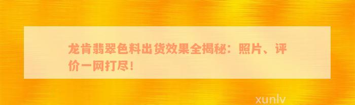 龙肯翡翠色料出货效果全揭秘：照片、评价一网打尽！