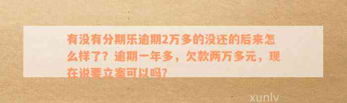 有没有分期乐逾期2万多的没还的后来怎么样了？逾期一年多，欠款两万多元，现在说要立案可以吗？