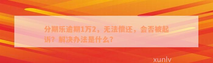 分期乐逾期1万2，无法偿还，会否被起诉？解决办法是什么？