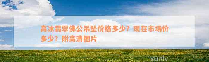 高冰翡翠佛公吊坠价格多少？现在市场价多少？附高清图片