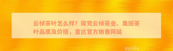 云桢茶叶怎么样？探究云桢茶业、集团茶叶品质及价格，直达官方销售网站