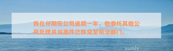 我在分期乐公司逾期一年，他委托其他公司处理并说案件已移交至司法部门。