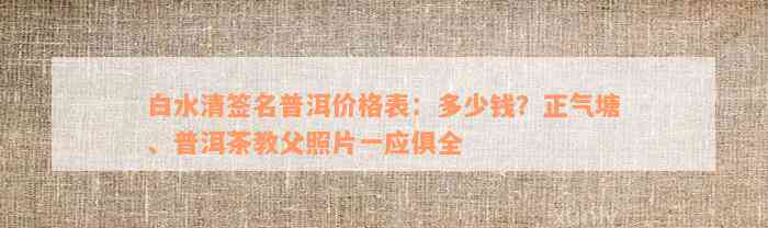 白水清签名普洱价格表：多少钱？正气塘、普洱茶教父照片一应俱全