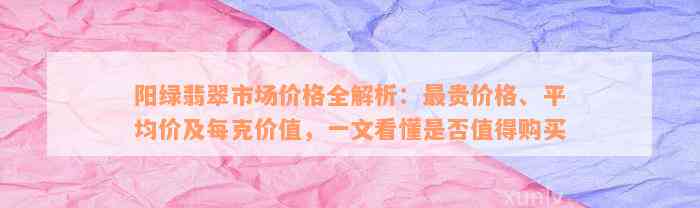 阳绿翡翠市场价格全解析：最贵价格、平均价及每克价值，一文看懂是否值得购买