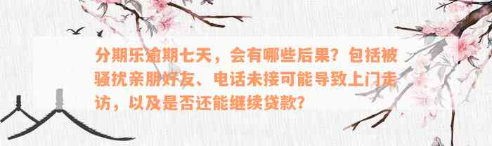 分期乐逾期七天，会有哪些后果？包括被骚扰亲朋好友、电话未接可能导致上门走访，以及是否还能继续贷款？