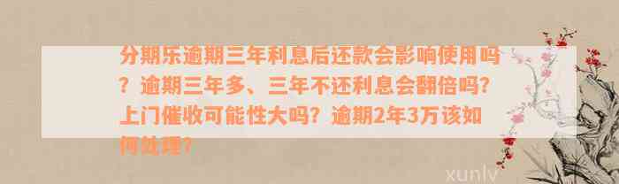 分期乐逾期三年利息后还款会影响使用吗？逾期三年多、三年不还利息会翻倍吗？上门催收可能性大吗？逾期2年3万该如何处理？