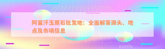 阿富汗玉原石批发地：全面解答源头、地点及市场信息