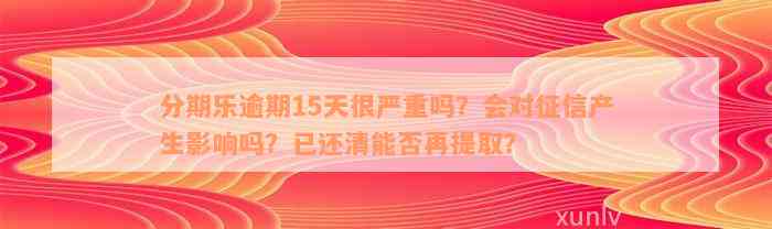 分期乐逾期15天很严重吗？会对征信产生影响吗？已还清能否再提取？