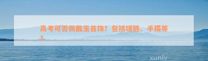 高考可否佩戴玉首饰？包括项链、手镯等？