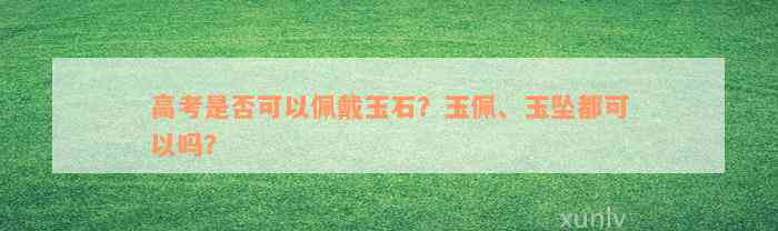 高考是否可以佩戴玉石？玉佩、玉坠都可以吗？