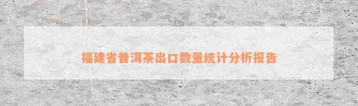 福建省普洱茶出口数量统计分析报告