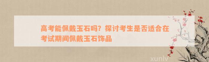 高考能佩戴玉石吗？探讨考生是否适合在考试期间佩戴玉石饰品